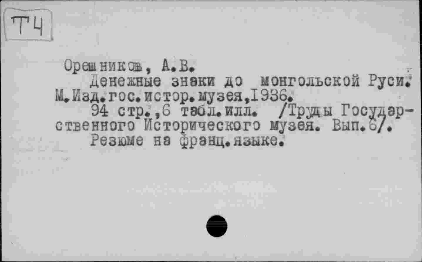 ﻿Орешникзв, А.В,
денежные знаки до монгольской Руси ЩИзд. гос. истер, музея,1936.
94 стр. ,6 Т80Л.ИЛЛ. /Труды Государ ственного Исторического музея. Вып.б/.
Резюме на франц.языке.